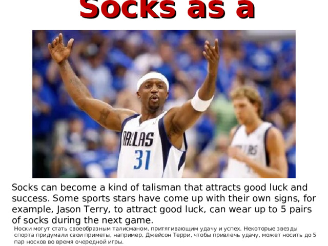  Socks as a mascot  Носки, как талисман   Socks can become a kind of talisman that attracts good luck and success. Some sports stars have come up with their own signs, for example, Jason Terry, to attract good luck, can wear up to 5 pairs of socks during the next game. Носки могут стать своеобразным талисманом, притягивающим удачу и успех. Некоторые звезды спорта придумали свои приметы, например, Джейсон Терри, чтобы привлечь удачу, может носить до 5 пар носков во время очередной игры. 