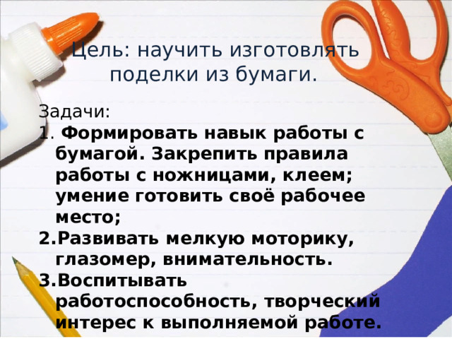  Цель: научить изготовлять поделки из бумаги. Задачи:  Формировать навык работы с бумагой. Закрепить правила работы с ножницами, клеем; умение готовить своё рабочее место; Развивать мелкую моторику, глазомер, внимательность. Воспитывать работоспособность, творческий интерес к выполняемой работе. 