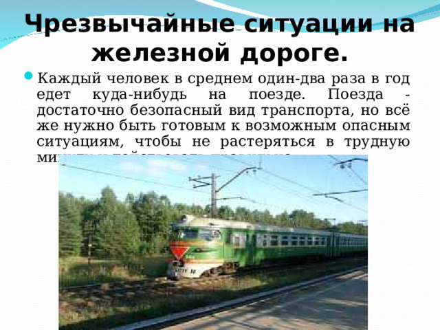 Чрезвычайные ситуации на железной дороге. Каждый человек в среднем один-два раза в год едет куда-нибудь на поезде. Поезда - достаточно безопасный вид транспорта, но всё же нужно быть готовым к возможным опасным ситуациям, чтобы не растеряться в трудную минуту и действовать правильно. 