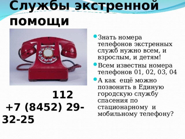Службы экстренной помощи Знать номера телефонов экстренных служб нужно всем, и взрослым, и детям! Всем известны номера телефонов 01, 02, 03, 04 А как ещё можно позвонить в Единую городскую службу спасения по стационарному и мобильному телефону?  112  +7 (8452) 29-32-25 