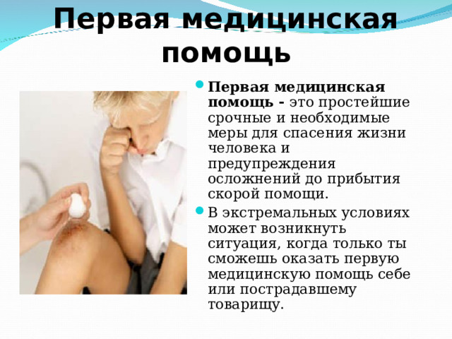 Первая медицинская помощь Первая медицинская помощь - это простейшие срочные и необходимые меры для спасения жизни человека и предупреждения осложнений до прибытия скорой помощи. В экстремальных условиях может возникнуть ситуация, когда только ты сможешь оказать первую медицинскую помощь себе или пострадавшему товарищу.    