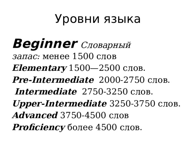 Уровни языка Beginner   Словарный запас:  менее 1500 слов Elementary  1500—2500 слов.  Pre-Intermediate   2000-2750 слов.   Intermediate     2750-3250 слов.  Upper-Intermediate 3250-3750 слов.  Advanced  3750-4500 слов Proficiency более 4500 слов. 