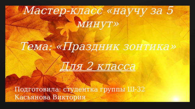 Мастер-класс «научу за 5 минут»   Тема: «Праздник зонтика»   Для 2 класса   Подготовила: студентка группы Ш-32 Касьянова Виктория  