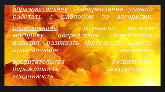 Задачи :   образовательная - закрепление умений работать с шаблоном по алгоритму.   развивающая - развивать мелкую моторику посредством выполнения изделия, развивать зрительную память, произвольное внимание.   воспитательная – воспитывать бережливость и аккуратность, усидчивость.   