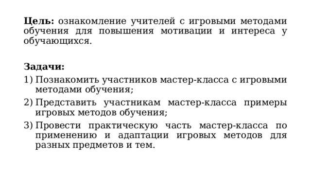 Цель: ознакомление учителей с игровыми методами обучения для повышения мотивации и интереса у обучающихся. Задачи: Познакомить участников мастер-класса с игровыми методами обучения; Представить участникам мастер-класса примеры игровых методов обучения; Провести практическую часть мастер-класса по применению и адаптации игровых методов для разных предметов и тем. 