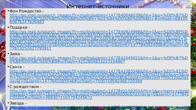 Интернет-источники Фон Рождество - http://go.mail.ru/search_images?fr=mailru&sbmt=1477840646039&fm=1&q=%D0%B7%D0%B8%D0%BC%D0%BD%D0%B8%D0%B9+%D1%84%D0%BE%D0%BD+#urlhash=6810560676247826483 Подарки - http://go.mail.ru/search_images?fr=mailru&sbmt=1477840924998&fm=1&q=%D0%BF%D0%BE%D0%B4%D0%B0%D1%80%D0%BA%D0%B8+%D0%BD%D0%B0+%D1%80%D0%BE%D0%B6%D0%B4%D0%B5%D1%81%D1%82%D0%B2%D0%BE&us=13&usln=1&usstr=%D0%BF%D0%BE%D0%B4%D0%B0%D1%80%D0%BA%D0%B8+%D0%BD%D0%B0+%D1%80%D0%BE&usqid=058406d1b010c12c&hasnavig=0&sbmt=1477840924998#urlhash=4977613252627793911 Зима - http://go.mail.ru/search_images?fr=mailru&sbmt=1477841045021&fm=1&q=%D0%B7%D0%B8%D0%BC%D0%B0#urlhash=4252804833223154867 Санта - http://go.mail.ru/search_images?fr=mailru&sbmt=1477841085546&fm=1&q=%D1%81%D0%B0%D0%BD%D1%82%D0%B0+%D0%BA%D0%BB%D0%B0%D1%83%D1%81&us=5&usln=2&usstr=%D1%81%D0%B0%D0%BD%D1%82%D0%B0&usqid=05842ebf7f50c12d&hasnavig=0&sbmt=1477841085546#urlhash=7500719592466720389 С рождеством - http://go.mail.ru/search_images?fr=mailru&sbmt=1477841150201&fm=1&q=merry+christmas&us=5&usln=1&usstr=merry&usqid=05843f26b6fb006e&hasnavig=0&sbmt=1477841150201#urlhash=3883071103794245672 Звезда - http://go.mail.ru/search_images?fr=mailru&sbmt=1477841460115&fm=1&q=star+on+christmas+tree#urlhash=8349408885005272682 Песни - http://go.mail.ru/search_images?fr=mailru&sbmt=1477841527163&fm=1&q=christmas+carols#urlhash=4860353293145864687 Ель - http://go.mail.ru/search_images?fr=mailru&sbmt=1477841755181&fm=1&q=christmas+tree#urlhash=8339694069107475868 Индейка - http://go.mail.ru/search_images?fr=mailru&sbmt=1477841813230&fm=1&q=christmas+turkey#urlhash=1710808954475915437 Свечи – http :// go.mail.ru/search_images?fr=mailru&sbmt=1477841869305&fm=1&q=christmas+candles#urlhash=7790993886879994768 