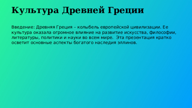  Культура Древней Греции Введение: Древняя Греция – колыбель европейской цивилизации. Ее культура оказала огромное влияние на развитие искусства, философии, литературы, политики и науки во всем мире. Эта презентация кратко осветит основные аспекты богатого наследия эллинов. 