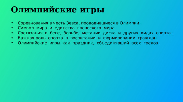  Олимпийские игры Соревнования в честь Зевса, проводившиеся в Олимпии. Символ мира и единства греческого мира. Состязания в беге, борьбе, метании диска и других видах спорта. Важная роль спорта в воспитании и формировании граждан. Олимпийские игры как праздник, объединявший всех греков. 