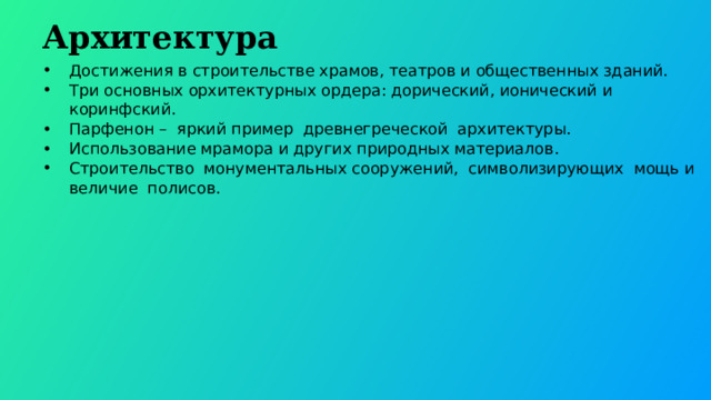  Архитектура Достижения в строительстве храмов, театров и общественных зданий. Три основных орхитектурных ордера: дорический, ионический и коринфский. Парфенон – яркий пример древнегреческой архитектуры. Использование мрамора и других природных материалов. Строительство монументальных сооружений, символизирующих мощь и величие полисов. 