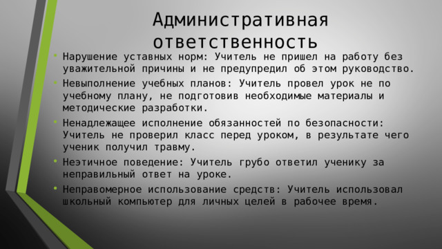 Административная ответственность Нарушение уставных норм: Учитель не пришел на работу без уважительной причины и не предупредил об этом руководство. Невыполнение учебных планов: Учитель провел урок не по учебному плану, не подготовив необходимые материалы и методические разработки. Ненадлежащее исполнение обязанностей по безопасности: Учитель не проверил класс перед уроком, в результате чего ученик получил травму. Неэтичное поведение: Учитель грубо ответил ученику за неправильный ответ на уроке. Неправомерное использование средств: Учитель использовал школьный компьютер для личных целей в рабочее время. 