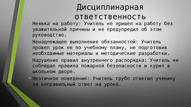 Дисциплинарная ответственность Неявка на работу: Учитель не пришел на работу без уважительной причины и не предупредил об этом руководство. Ненадлежащее выполнение обязанностей: Учитель провел урок не по учебному плану, не подготовив необходимые материалы и методические разработки. Нарушение правил внутреннего распорядка: Учитель не соблюдал правила пожарной безопасности и курил в школьном дворе. Неэтичное поведение: Учитель грубо ответил ученику за неправильный ответ на уроке. 
