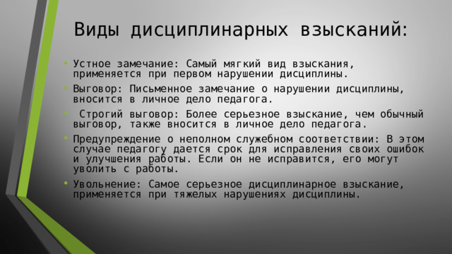 Виды дисциплинарных взысканий :   Устное замечание: Самый мягкий вид взыскания, применяется при первом нарушении дисциплины. Выговор: Письменное замечание о нарушении дисциплины, вносится в личное дело педагога.  Строгий выговор: Более серьезное взыскание, чем обычный выговор, также вносится в личное дело педагога. Предупреждение о неполном служебном соответствии: В этом случае педагогу дается срок для исправления своих ошибок и улучшения работы. Если он не исправится, его могут уволить с работы. Увольнение: Самое серьезное дисциплинарное взыскание, применяется при тяжелых нарушениях дисциплины. 
