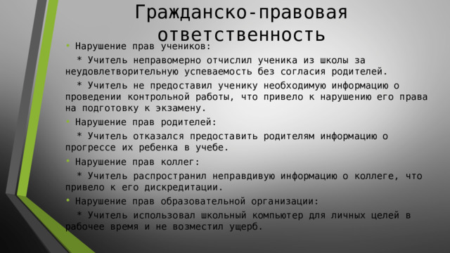 Гражданско-правовая ответственность Нарушение прав учеников:  * Учитель неправомерно отчислил ученика из школы за неудовлетворительную успеваемость без согласия родителей.  * Учитель не предоставил ученику необходимую информацию о проведении контрольной работы, что привело к нарушению его права на подготовку к экзамену. Нарушение прав родителей:  * Учитель отказался предоставить родителям информацию о прогрессе их ребенка в учебе. Нарушение прав коллег:  * Учитель распространил неправдивую информацию о коллеге, что привело к его дискредитации. Нарушение прав образовательной организации:  * Учитель использовал школьный компьютер для личных целей в рабочее время и не возместил ущерб. 