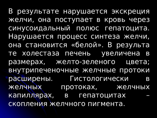 В результате нарушается экскреция желчи, она поступает в кровь через синусоидальный полюс гепатоцита. Нарушается процесс син­теза желчи, она становится «белой». В результа­те холестаза печень увеличена в размерах, желто­-зеленого цвета; внутрипеченочные желчные протоки расши­рены. Гистологически в желчных протоках, желчных капиллярах, в гепатоцитах – скопления желчного пигмента. 