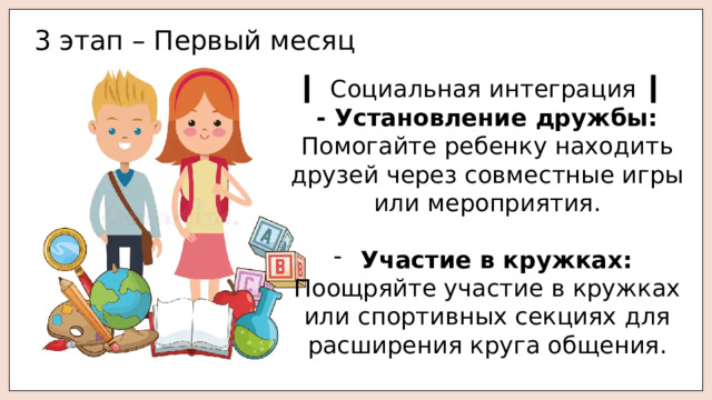 3 этап – Первый месяц ▎ Социальная интеграция ▎ - Установление дружбы: Помогайте ребенку находить друзей через совместные игры или мероприятия. Участие в кружках: Поощряйте участие в кружках или спортивных секциях для расширения круга общения. 