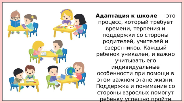 Адаптация к школе — это процесс, который требует времени, терпения и поддержки со стороны родителей, учителей и сверстников. Каждый ребенок уникален, и важно учитывать его индивидуальные особенности при помощи в этом важном этапе жизни. Поддержка и понимание со стороны взрослых помогут ребенку успешно пройти этот период и стать уверенным учеником. 