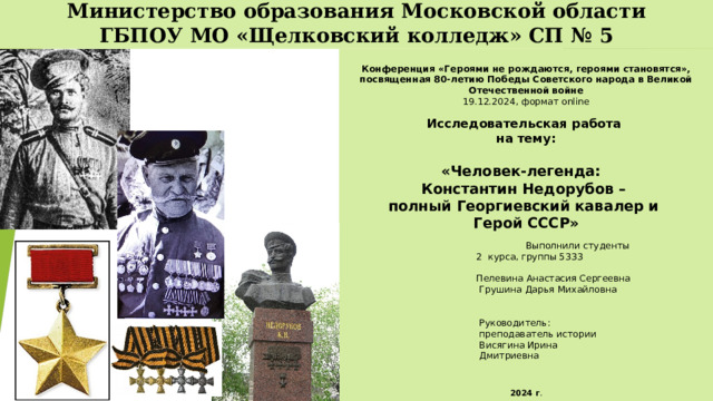 Министерство образования Московской области  ГБПОУ МО «Щелковский колледж» СП № 5  Конференция «Героями не рождаются, героями становятся», посвященная 80-летию Победы Советского народа в Великой Отечественной войне 19.12.2024, формат online Исследовательская работа на тему:  « Человек-легенда:  Константин Недорубов – полный Георгиевский кавалер и Герой СССР »   Выполнили студенты  2 курса, группы 5333  Пелевина Анастасия Сергеевна  Грушина Дарья Михайловна  Руководитель:  преподаватель истории  Висягина Ирина  Дмитриевна   2024 г . 