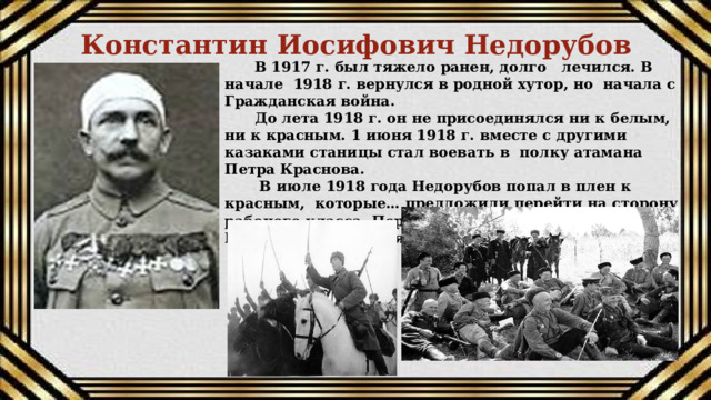 Константин Иосифович Недорубов В 1917 г. был тяжело ранен, долго лечился. В начале 1918 г. вернулся в родной хутор, но начала с Гражданская война. До лета 1918 г. он не присоединялся ни к белым, ни к красным. 1 июня 1918 г. вместе с другими казаками станицы стал воевать в полку атамана Петра Краснова.  В июле 1918 года Недорубов попал в плен к красным, которые… предложили перейти на сторону рабочего класса. Переубедили казака, и вскоре Недорубов сражался в рядах Красной Армии.   