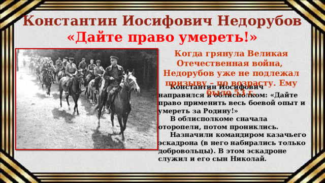 Константин Иосифович Недорубов  «Дайте право умереть!»   Когда грянула Великая Отечественная война, Недорубов уже не подлежал призыву – по возрасту. Ему было 53 г. Константин Иосифович направился в облисполком: «Дайте право применить весь боевой опыт и умереть за Родину!» В облисполкоме сначала оторопели, потом прониклись. Назначили командиром казачьего эскадрона (в него набирались только добровольцы). В этом эскадроне служил и его сын Николай. 