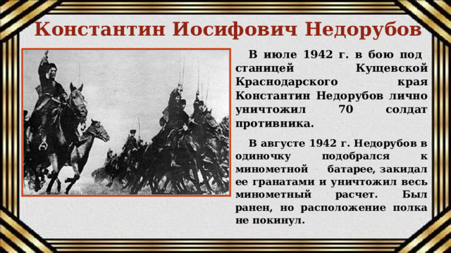 Константин Иосифович Недорубов В июле 1942 г. в бою под станицей Кущевской Краснодарского края Константин Недорубов лично уничтожил 70 солдат противника. В августе 1942 г. Недорубов в одиночку подобрался к минометной батарее, закидал ее гранатами и уничтожил весь минометный расчет. Был ранен, но расположение полка не покинул.  
