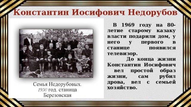 Константин Иосифович Недорубов В 1969 году на 80-летие старому казаку власти подарили дом, у него у первого в станице появился телевизор.  До конца жизни Константин Иосифович вел простой образ жизни, сам рубил дрова, вел с семьей хозяйство. 