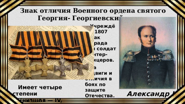 Знак отличия Военного ордена святого Георгия- Георгиевский крест Учреждён в 1807 г. как награда для солдат и унтер-офицеров. За подвиги и отличия в боях по защите Отечества.  Имеет четыре степени   (низшая — IV, высшая — I) Александр I 