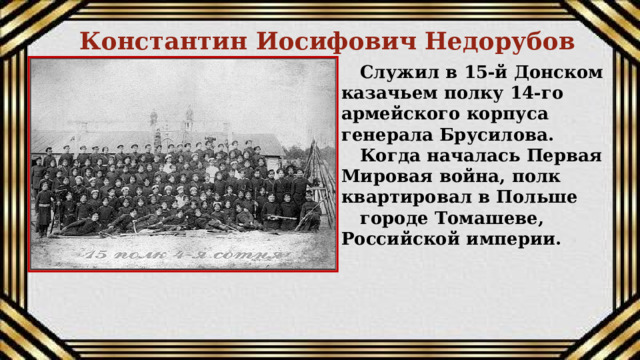 Константин Иосифович Недорубов Служил в 15-й Донском казачьем полку 14-го армейского корпуса генерала Брусилова. Когда началась Первая Мировая война, полк квартировал в Польше городе Томашеве, Российской империи.  