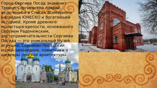 Город Сергиев Посад знаменит Троице-Сергиевской лаврой, включенной в Список Всемирного наследия ЮНЕСКО и богатейшей историей. Кроме древнего монастыря-крепости, основанного Сергием Радонежским, достопримечательности Сергиева Посада — это уникальный Музей игрушки, Сергиево-Посадский музей-заповедник, памятники и шедевры русской архитектуры. 