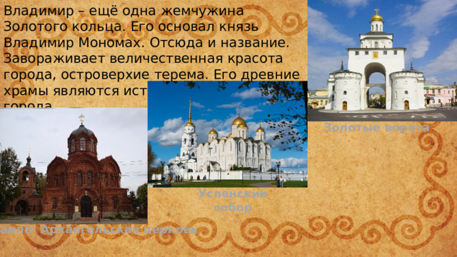 Владимир – ещё одна жемчужина Золотого кольца. Его основал князь Владимир Мономах. Отсюда и название. Завораживает величественная красота города, островерхие терема. Его древние храмы являются истинным украшением города. Золотые ворота Успенский собор Михаило- Архангельская церковь 