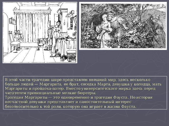 В этой части трагедии шире представлен внешний мир, здесь несколько больше людей — Маргарита, ее брат, соседка Марта, девушка у колодца, мать Маргариты и пройдоха-патер. Вместо университетского мирка здесь перед читателем провинциальные мелкие бюргеры. Трагедия Маргариты — это одновременно и трагедия Фауста. Но история несчастной девушки представляет и самостоятельный интерес безотносительно к той роли, которую она играет в жизни Фауста. 