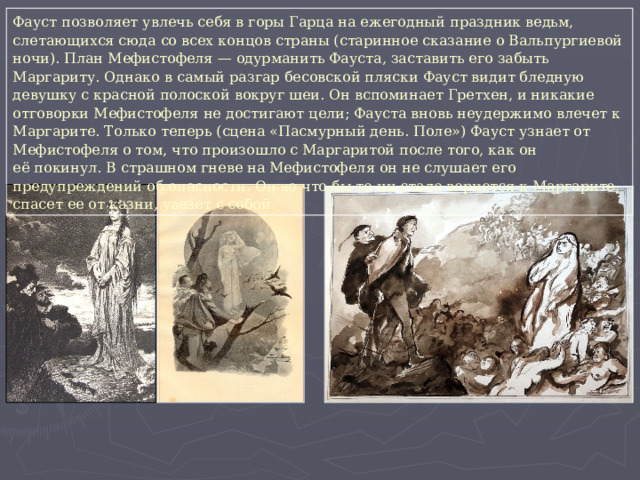 Фауст позволяет увлечь себя в горы Гарца на ежегодный праздник ведьм, слетающихся сюда со всех концов страны (старинное сказание о Вальпургиевой ночи). План Мефистофеля — одурманить Фауста, заставить его забыть Маргариту. Однако в самый разгар бесовской пляски Фауст видит бледную девушку с красной полоской вокруг шеи. Он вспоминает Гретхен, и никакие отговорки Мефистофеля не достигают цели; Фауста вновь неудержимо влечет к Маргарите. Только теперь (сцена «Пасмурный день. Поле») Фауст узнает от Мефистофеля о том, что произошло с Маргаритой после того, как он её покинул. В страшном гневе на Мефистофеля он не слушает его предупреждений об опасности. Он во что бы то ни стало вернется к Маргарите, спасет ее от казни, увезет с собой. 
