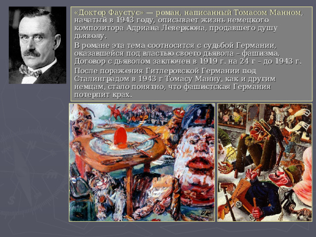 «Доктор Фаустус» — роман, написанный Томасом Манном , начатый в 1943 году, описывает жизнь немецкого композитора Адриана Леверкюна, продавшего душу дьяволу. В романе эта тема соотносится с судьбой Германии, оказавшейся под властью своего дьявола – фашизма. Договор с дьяволом заключен в 1919 г. на 24 г – до 1943 г. После поражения Гитлеровской Германии под Сталинградом в 1943 г Томасу Манну, как и другим немцам, стало понятно, что фашистская Германия потерпит крах. 