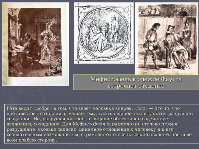 Мефистофель в одежде Фауста встречает студента Гёте видит «добро» в том, что ведет человека вперед. «Зло» — это то, что противостоит созиданию, мешает ему, гасит творческий энтузиазм, разрушает созданное. Но, разрушая ложное, отрицание объективно содействует движению, созиданию. Для Мефистофеля характерно не столько прямое разрушение, сколько скепсис, циничное отношение к человеку и к его созидательным возможностям, стремление погасить всякое искание, найти во всем слабую сторону. 