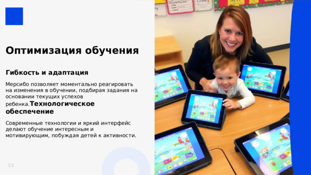  Оптимизация обучения  Гибкость и адаптация  Мерсибо позволяет моментально реагировать на изменения в обучении, подбирая задания на основании текущих успехов ребенка. Технологическое обеспечение  Современные технологии и яркий интерфейс делают обучение интересным и мотивирующим, побуждая детей к активности. 13 