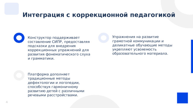  Интеграция с коррекционной педагогикой Упражнения на развитие грамотной коммуникации и деликатные обучающие методы укрепляют усвояемость образовательного материала. Конструктор поддерживает составление СИПР, предоставляя подсказки для внедрения коррекционных упражнений для развития фонематического слуха и грамматики. Платформа дополняет традиционные методы дефектологии и логопедии, способствуя гармоничному развитию детей с различными речевыми расстройствами. 4 