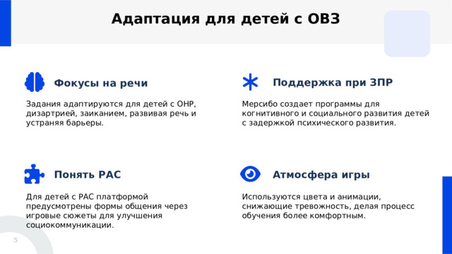  Адаптация для детей с ОВЗ Поддержка при ЗПР Фокусы на речи Задания адаптируются для детей с ОНР, дизартрией, заиканием, развивая речь и устраняя барьеры. Мерсибо создает программы для когнитивного и социального развития детей с задержкой психического развития. Понять РАС Атмосфера игры Используются цвета и анимации, снижающие тревожность, делая процесс обучения более комфортным. Для детей с РАС платформой предусмотрены формы общения через игровые сюжеты для улучшения социокоммуникации. 5 