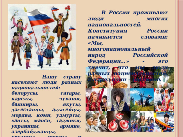  В России проживают люди многих национальностей. Конституция России начинается словами: «Мы, многонациональный народ Российской Федерации…» - это значит, что мы люди разных национальностей, а народ один – россияне.  Нашу страну населяют люди разных национальностей: белорусы, татары, карелы, чуваши, башкиры, якуты, дагестанцы, адыгейцы, мордва, коми, удмурты, ханты, манси, таджики, украинцы, армяне, азербайджанцы, грузины, шорцы и многие-многие другие – всего более ста национальностей. 
