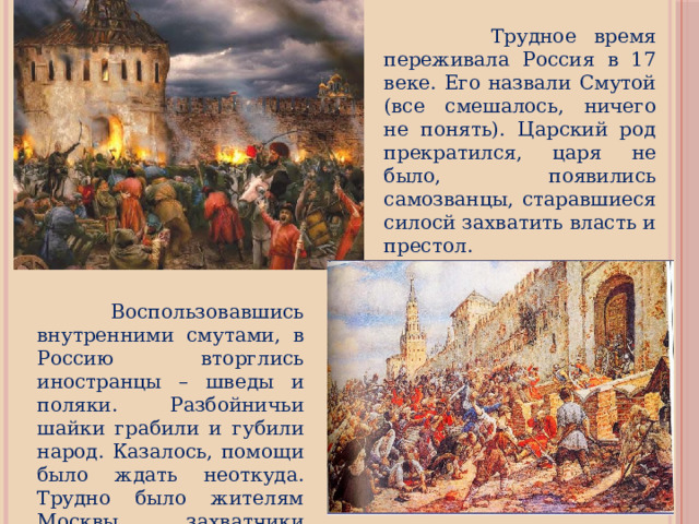  Трудное время переживала Россия в 17 веке. Его назвали Смутой (все смешалось, ничего не понять). Царский род прекратился, царя не было, появились самозванцы, старавшиеся силосй захватить власть и престол.  Воспользовавшись внутренними смутами, в Россию вторглись иностранцы – шведы и поляки. Разбойничьи шайки грабили и губили народ. Казалось, помощи было ждать неоткуда. Трудно было жителям Москвы, захватчики разрушили их дома, осквернили храмы. 