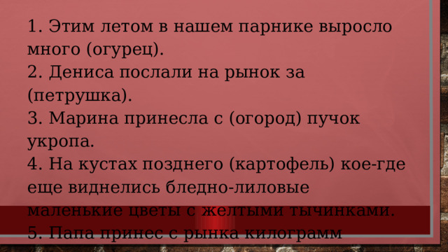 1. Этим летом в нашем парнике выросло много (огурец). 2. Дениса послали на рынок за (петрушка). 3. Марина принесла с (огород) пучок укропа. 4. На кустах позднего (картофель) кое-где еще виднелись бледно-лиловые маленькие цветы с желтыми тычинками. 5. Папа принес с рынка килограмм (помидор). 
