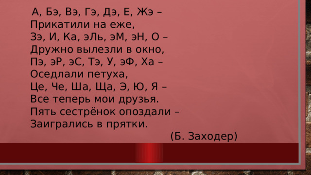  А, Бэ, Вэ, Гэ, Дэ, Е, Жэ – Прикатили на еже, Зэ, И, Ка, эЛь, эМ, эН, О – Дружно вылезли в окно, Пэ, эР, эС, Тэ, У, эФ, Ха – Оседлали петуха, Це, Че, Ша, Ща, Э, Ю, Я – Все теперь мои друзья. Пять сестрёнок опоздали – Заигрались в прятки. (Б. Заходер) 