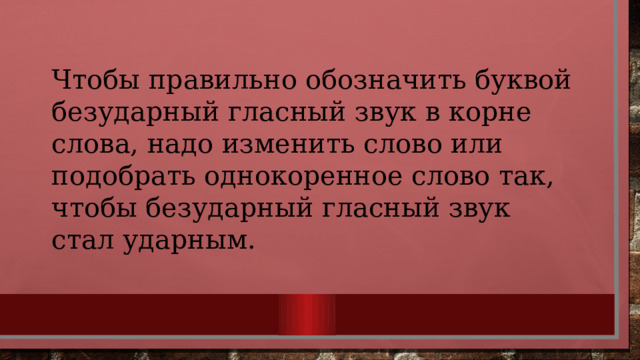 Чтобы правильно обозначить буквой безударный гласный звук в корне слова, надо изменить слово или подобрать однокоренное слово так, чтобы безударный гласный звук стал ударным. 
