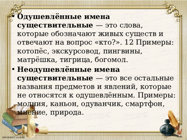 Одушевлённые имена существительные — это слова, которые обозначают живых существ и отвечают на вопрос «кто?». 12 Примеры: котопёс, экскурсовод, пингвины, матрёшка, тигрица, богомол. Неодушевлённые имена существительные — это все остальные названия предметов и явлений, которые не относятся к одушевлённым. Примеры: молния, каньон, одуванчик, смартфон, мнение, природа. 