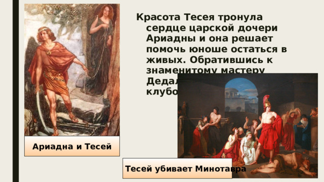 Красота Тесея тронула сердце царской дочери Ариадны и она решает помочь юноше остаться в живых. Обратившись к знаменитому мастеру Дедалу, она дала Тесею клубок ниток и меч. Ариадна и Тесей Тесей убивает Минотавра 