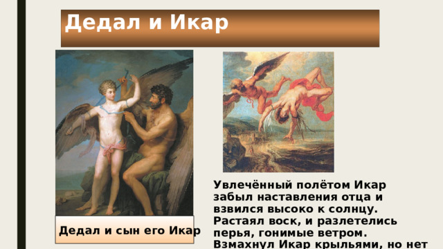 Дедал и Икар Увлечённый полётом Икар забыл наставления отца и взвился высоко к солнцу. Растаял воск, и разлетелись перья, гонимые ветром. Взмахнул Икар крыльями, но нет больше крыльями. Стремительно стал он падать вниз…. Дедал и сын его Икар 
