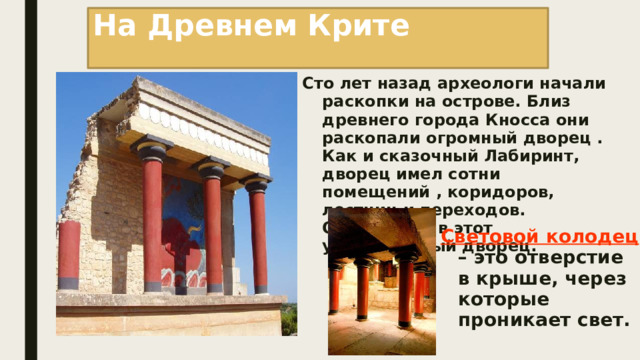 На Древнем Крите Сто лет назад археологи начали раскопки на острове. Близ древнего города Кносса они раскопали огромный дворец . Как и сказочный Лабиринт, дворец имел сотни помещений , коридоров, лестниц и переходов. Отправимся в этот удивительный дворец. Световой колодец – это отверстие в крыше, через которые проникает свет. 