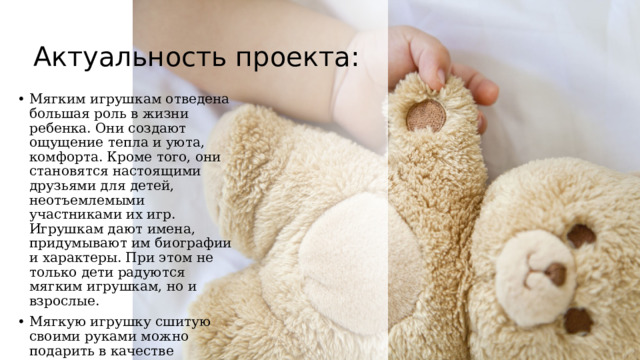 Актуальность проекта: Мягким игрушкам отведена большая роль в жизни ребенка. Они создают ощущение тепла и уюта, комфорта. Кроме того, они становятся настоящими друзьями для детей, неотъемлемыми участниками их игр. Игрушкам дают имена, придумывают им биографии и характеры. При этом не только дети радуются мягким игрушкам, но и взрослые. Мягкую игрушку сшитую своими руками можно подарить в качестве подарка, в преддверии всеми любимого праздника - Нового Года. 
