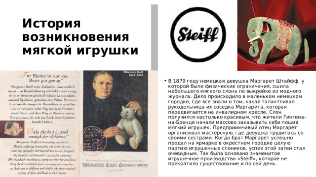 История возникновения мягкой игрушки  В 1879 году немецкая девушка Маргарет Штайфф, у которой были физические ограничения, сшила небольшого мягкого слона по выкройке из модного журнала. Дело происходило в маленьком немецком городке, где все знали о том, какая талантливая рукодельница их соседка Маргарита, которая передвигается на инвалидном кресле. Слон получился настолько красивым, что жители Гингена-на-Бренце начали массово заказывать себе пошив мягкий игрушек. Предприимчивый отец Маргарет организовал мастерскую, где девушка трудилась со своими сестрами. Когда брат Маргарет успешно продал на ярмарке в окрестном городке целую партию игрушечных слоников, успех этой затеи стал очевидным. Так была основано знаменитое игрушечное производство «Steiff», которое не прекратило существование и по сей день. 