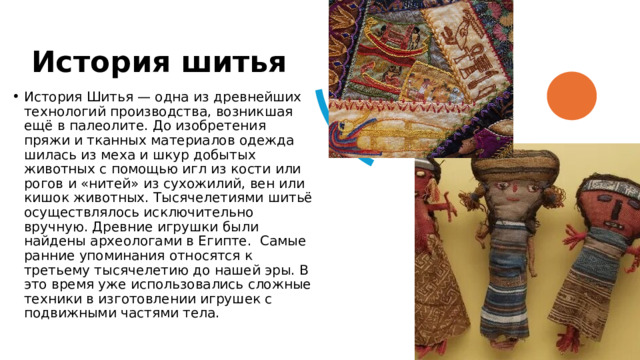 История шитья  История Шитья — одна из древнейших технологий производства, возникшая ещё в палеолите. До изобретения пряжи и тканных материалов одежда шилась из меха и шкур добытых животных с помощью игл из кости или рогов и «нитей» из сухожилий, вен или кишок животных. Тысячелетиями шитьё осуществлялось исключительно вручную. Древние игрушки были найдены археологами в Египте.  Самые ранние упоминания относятся к третьему тысячелетию до нашей эры. В это время уже использовались сложные техники в изготовлении игрушек с подвижными частями тела. 