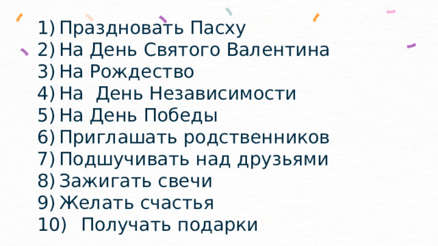 1)  Праздновать Пасху  2)  На День Святого Валентина  3)  На Рождество  4)  На День Независимости  5)  На День Победы  6)  Приглашать родственников  7)  Подшучивать над друзьями  8)  Зажигать свечи  9)  Желать счастья  10)  Получать подарки   