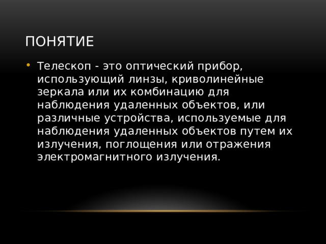 Понятие Телескоп - это оптический прибор, использующий линзы, криволинейные зеркала или их комбинацию для наблюдения удаленных объектов, или различные устройства, используемые для наблюдения удаленных объектов путем их излучения, поглощения или отражения электромагнитного излучения. 